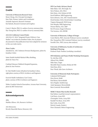 IPD CASE STUDIES 5
Credits
University of Minnesota Research Team:
Renee Cheng, AIA, Principal Investigator
Katy Dale, Primary Author and Coordinator
Amanda Aspenson, Research Assistant
Kai Salmela, Research Assistant and Graphics
Caren S. Martin, PhD, Co-author of survey summary/data
Hye-Young Kim, PhD, Co-author of survey summary/data
AIA/AIA-California Council Study:
AIA/AIA-CC 2010 “Integrated Project Delivery: Case
Studies” was written by Jonathan Cohen, the six projects
documented in that publication have been adapted for inclusion
in this case study matrix.
Photo Credits:
Autodesk Inc. AEC Solutions Division Headquarters, photo by
Jonathan Cohen
Sutter Health Fairfield Medical Office Building,
photo by Vance Fox
Cardinal Glennon Children’s Hospital Expansion,
photo by Sam Fentress
St. Clair Health Center, left photo by Jonathan Cohen,
right photo courtesy of HGA Architects and Engineers
Encircle Health Ambulatory Care Center,
photo courtesy of HGA Architects and Engineers
Walter Cronkite School of Journalism, Arizona State University,
photo by Bill Timmerman
Acknowledgements
AIA:
Markku Allison, AIA, Resource Architect
AIA Minnesota:
Beverly Hauschild-Baron, Honorary AIA
IPD Case Study Advisory Board:
Bake Baker, AIA, McGough, Inc.
Steve Fiskum, AIA, HGA
Rick Hintz, AIA, Perkins & Will
Jerod Hoffman, MBJ Engineering
Karie Johnson, AIA, AEC Transformation
David Jordani, FAIA, David Jordani Consulting
Virginia Marquardt, DLR Group
Dan Murphy, MBJ Engineering
Dennis Mulvey, AIA, A&P
Pat O’Connor, Faegre & Benson
Tim Sessions, AIA, BWBR
University of Minnesota, College of Design:
Caren Martin, PhD, Associate Professor (survey consultant)
Hye-Young Kim, PhD, Assistant Professor (survey consultant)
SeonMi Choi , PhD, (survey data analysis)
University of Melbourne, Faculty of Architecture
Building & Planning:
Professor Paolo Tombesi (workshop consultant)
IPD Definition and Project Profile Workshop Participants:
Tu-Anh Bui, LHB
Allison Fritz, MS&R
Mike Hara, Target
Meredith Hayes Gordon, Perkins & Will
Nick Potts, HGA
Pauv Thouk, Julie Snow Architects
University of Minnesota Study Participants:
Cathedral Hill Hospital
Dave Kievet, Boldt
Paul Reiser, HerreroBoldt
Steve Peppler, SmithGroup
Andy Sparapani, HerreroBoldt
Baris Lostuvali, HerreroBoldt
MERCY Master Plan Facility Remodel
Paul Sieben, LeanTrak (owner’s representative)
Carl Davis, Array HFS
Christopher Trotta, Array HFS
Randall Von Ryan, Array HFS
Ray Corby, Array HFS
Patrick Canada, Donley’s
Dave Choinard, Osborn Engineering
 