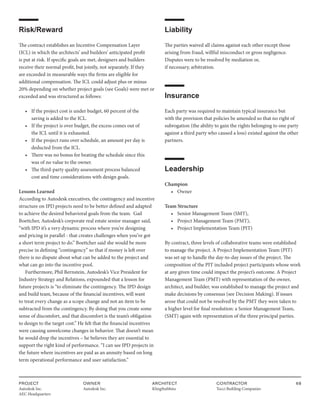 PROJECT
Autodesk Inc.
AEC Headquarters
OWNER
Autodesk Inc.
ARCHITECT
KlingStubbins
CONTRACTOR
Tocci Building Companies
68
Risk/Reward
The contract establishes an Incentive Compensation Layer
(ICL) in which the architects’ and builders’ anticipated profit
is put at risk. If specific goals are met, designers and builders
receive their normal profit, but jointly, not separately. If they
are exceeded in measurable ways the firms are eligible for
additional compensation. The ICL could adjust plus or minus
20% depending on whether project goals (see Goals) were met or
exceeded and was structured as follows:
• If the project cost is under budget, 60 percent of the
		 saving is added to the ICL.
• If the project is over budget, the excess comes out of
		 the ICL until it is exhausted.
• If the project runs over schedule, an amount per day is
		 deducted from the ICL.
• There was no bonus for beating the schedule since this
		 was of no value to the owner.
• The third-party quality assessment process balanced
		 cost and time considerations with design goals.
Lessons Learned
According to Autodesk executives, the contingency and incentive
structure on IPD projects need to be better defined and adapted
to achieve the desired behavioral goals from the team. Gail
Boettcher, Autodesk’s corporate real estate senior manager said,
“with IPD it’s a very dynamic process where you’re designing
and pricing in parallel - that creates challenges when you’ve got
a short term project to do.” Boettcher said she would be more
precise in defining “contingency” so that if money is left over
there is no dispute about what can be added to the project and
what can go into the incentive pool.
Furthermore, Phil Bernstein, Autodesk’s Vice President for
Industry Strategy and Relations, expounded that a lesson for
future projects is “to eliminate the contingency. The IPD design
and build team, because of the financial incentives, will want
to treat every change as a scope change and not an item to be
subtracted from the contingency. By doing that you create some
sense of discomfort, and that discomfort is the team’s obligation
to design to the target cost.” He felt that the financial incentives
were causing unwelcome changes in behavior. That doesn’t mean
he would drop the incentives – he believes they are essential to
support the right kind of performance. “I can see IPD projects in
the future where incentives are paid as an annuity based on long
term operational performance and user satisfaction.”
Liability
The parties waived all claims against each other except those
arising from fraud, willful misconduct or gross negligence.
Disputes were to be resolved by mediation or,
if necessary, arbitration.
Insurance
Each party was required to maintain typical insurance but
with the provision that policies be amended so that no right of
subrogation (the ability to gain the rights belonging to one party
against a third party who caused a loss) existed against the other
partners.
Leadership
Champion
• Owner
Team Structure
• Senior Management Team (SMT),
• Project Management Team (PMT),
• Project Implementation Team (PIT)
By contract, three levels of collaborative teams were established
to manage the project. A Project Implementation Team (PIT)
was set up to handle the day-to-day issues of the project. The
composition of the PIT included project participants whose work
at any given time could impact the project’s outcome. A Project
Management Team (PMT) with representation of the owner,
architect, and builder, was established to manage the project and
make decisions by consensus (see Decision Making). If issues
arose that could not be resolved by the PMT they were taken to
a higher level for final resolution: a Senior Management Team,
(SMT) again with representation of the three principal parties.
 