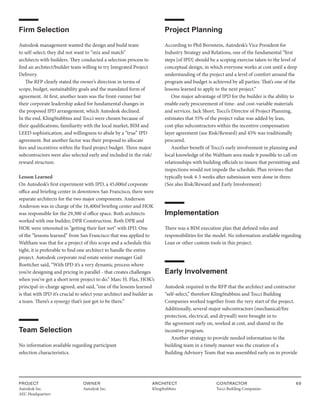 PROJECT
Autodesk Inc.
AEC Headquarters
OWNER
Autodesk Inc.
ARCHITECT
KlingStubbins
CONTRACTOR
Tocci Building Companies
69
Firm Selection
Autodesk management wanted the design and build team
to self-select; they did not want to “mix and match”
architects with builders. They conducted a selection process to
find an architect/builder team willing to try Integrated Project
Delivery.
The RFP clearly stated the owner’s direction in terms of
scope, budget, sustainability goals and the mandated form of
agreement. At first, another team was the front-runner but
their corporate leadership asked for fundamental changes in
the proposed IPD arrangement, which Autodesk declined.
In the end, KlingStubbins and Tocci were chosen because of
their qualifications, familiarity with the local market, BIM and
LEED sophistication, and willingness to abide by a “true” IPD
agreement. But another factor was their proposal to allocate
fees and incentives within the fixed project budget. Three major
subcontractors were also selected early and included in the risk/
reward structure.
Lesson Learned
On Autodesk’s first experiment with IPD, a 45,000sf corporate
office and briefing center in downtown San Francisco, there were
separate architects for the two major components. Anderson
Anderson was in charge of the 16,400sf briefing center and HOK
was responsible for the 29,300 sf office space. Both architects
worked with one builder, DPR Construction. Both DPR and
HOK were interested in “getting their feet wet” with IPD. One
of the “lessons learned” from San Francisco that was applied to
Waltham was that for a project of this scope and a schedule this
tight, it is preferable to find one architect to handle the entire
project. Autodesk corporate real estate senior manager Gail
Boettcher said, “With IPD it’s a very dynamic process where
you’re designing and pricing in parallel - that creates challenges
when you’ve got a short term project to do.” Marc H. Flax, HOK’s
principal-in-charge agreed, and said, “one of the lessons learned
is that with IPD it’s crucial to select your architect and builder as
a team. There’s a synergy that’s just got to be there.”
Team Selection
No information available regarding participant
selection characteristics.
Project Planning
According to Phil Bernstein, Autodesk’s Vice President for
Industry Strategy and Relations, one of the fundamental “first
steps [of IPD] should be a scoping exercise taken to the level of
conceptual design, in which everyone works at cost until a deep
understanding of the project and a level of comfort around the
program and budget is achieved by all parties. That’s one of the
lessons learned to apply to the next project.”
One major advantage of IPD for the builder is the ability to
enable early procurement of time- and cost-variable materials
and services. Jack Short, Tocci’s Director of Project Planning,
estimates that 55% of the project value was added by lean,
cost-plus subcontractors within the incentive compensation
layer agreement (see Risk/Reward) and 45% was traditionally
procured.
Another benefit of Tocci’s early involvement in planning and
local knowledge of the Waltham area made it possible to call on
relationships with building officials to insure that permitting and
inspections would not impede the schedule. Plan reviews that
typically took 4-5 weeks after submission were done in three.
(See also Risk/Reward and Early Involvement)
Implementation
There was a BIM execution plan that defined roles and
responsibilities for the model. No information available regarding
Lean or other custom tools in this project.
Early Involvement
Autodesk required in the RFP that the architect and contractor
“self-select,” therefore KlingStubbins and Tocci Building
Companies worked together from the very start of the project.
Additionally, several major subcontractors (mechanical/fire
protection, electrical, and drywall) were brought in to
the agreement early on, worked at cost, and shared in the
incentive program.
Another strategy to provide needed information to the
building team in a timely manner was the creation of a
Building Advisory Team that was assembled early on to provide
 