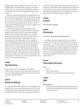 PROJECT
Autodesk Inc.
AEC Headquarters
OWNER
Autodesk Inc.
ARCHITECT
KlingStubbins
CONTRACTOR
Tocci Building Companies
70
programming input from building users. There was a bit of
struggle between Autodesk’s software engineers, who wanted
maximum privacy, and the goal of LEED Platinum, which can
only be achieved by allowing natural light to deeply penetrate
the space.
One of the major benefits of early and integrated partnering
was the flexibility it provided the owner. Scope changes, totaling
about 30% of the original budget, were added by the owner over
the course of the project. One was the build-out of 5,000 square
feet of shell space to accommodate personnel from a small
company Autodesk had just acquired as well as an upgrade to the
shell building’s mechanical systems.
Another scope change was purely design driven. Phil
Bernstein, Autodesk’s Vice President for Industry Strategy and
Relations, and himself an architect, decided that the design
lacked a distinctive feature that would show the company’s
commitment to good design. He wanted to create a dramatic
gesture by cutting a three-story atrium though the space.
The decision had to be made quickly so as not to upend the
schedule. KlingStubbins began modeling three alternatives and
concurrently Tocci studied the impact on cost and schedule.
Within a week the team presented the options, using BIM to
allow the owner to virtually “walk through” and get a feeling
for the space. Thus, the integrated team was able to quickly and
comprehensively address an owner request and provide enough
information to make an informed decision. It was decided that
Autodesk’s business objectives were better served with the atrium
and the team was instructed to proceed.
Transparency
Project finances were very transparent, which helped
enable the team to make innovative design and construction de-
cisions that improved design quality and saved time and money,
see Decision Making for detail.
Decision Making
The design and build team was held to an overall budget, but was
completely free to move money among line items. Money could
be taken from carpeting and added to design fees, for example.
The ability of the team to move money between line items also
meant that savings could be achieved by pooling resources. For
example, one lift could be used by multiple trades. Cleanup could
be done by lower wage workers at night rather than by highly
paid tradesmen during the work day. Savings from one line item
could be placed back into the project in another area.
Culture
No information available.
Workplace
Co-located – key project participants/part time
A BIM execution plan set ground rules for who modeled
what and when. Architect and builder both used Revit, but the
large file size – over 100 MB – made remote access possible but
slow. During design, Laura Handler, Tocci’s Virtual Construction
Manager, spent two days a week at KlingStubbins’ Cambridge
office. When the design reached the implementation phase the
model was moved from KlingStubbins’ to Tocci’s servers and
Sarah Vekasy, KlingStubbins’ project architect, moved to the
construction site.
Information Sharing
Tools
• BIM
• Face to face exchange
		 (part time co-locating for key project participants)
BIM
Model Manager
• Shared: Architect (KlingStubbins) during design phases
		 and CM (Tocci) during implementation documents and 		
		construction phases.
 