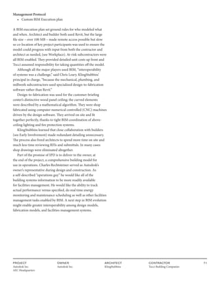 PROJECT
Autodesk Inc.
AEC Headquarters
OWNER
Autodesk Inc.
ARCHITECT
KlingStubbins
CONTRACTOR
Tocci Building Companies
71
Management Protocol
• Custom BIM Execution plan
A BIM execution plan set ground rules for who modeled what
and when. Architect and builder both used Revit, but the large
file size – over 100 MB – made remote access possible but slow
so co-location of key project participants was used to ensure the
model could progress with input from both the contractor and
architect as needed, (see Workplace). At-risk subcontractors were
all BIM-enabled. They provided detailed unit costs up front and
Tocci assumed responsibility for taking quantities off the model.
Although all the major players used BIM, “interoperability
of systems was a challenge,” said Chris Leary, KlingStubbins’
principal in charge, “because the mechanical, plumbing, and
millwork subcontractors used specialized design-to-fabrication
software rather than Revit.”
Design-to-fabrication was used for the customer-briefing
center’s distinctive wood panel ceiling; the curved elements
were described by a mathematical algorithm. They were shop
fabricated using computer numerical controlled (CNC) machines
driven by the design software. They arrived on site and fit
together perfectly, thanks to tight BIM coordination of above-
ceiling lighting and fire protection systems.
KlingStubbins learned that close collaboration with builders
(see Early Involvement) made redundant detailing unnecessary.
The process also freed architects to spend more time on site and
much less time reviewing RFIs and submittals. In many cases
shop drawings were eliminated altogether.
Part of the promise of IPD is to deliver to the owner, at
the end of the project, a comprehensive building model for
use in operations. Charles Rechtsteiner served as Autodesk’s
owner’s representative during design and construction. As
a self-described “operations guy” he would like all of the
building systems information to be more readily available
for facilities management. He would like the ability to track
actual performance versus specified, do real time energy
monitoring and maintenance scheduling as well as other facilities
management tasks enabled by BIM. A next step in BIM evolution
might enable greater interoperability among design models,
fabrication models, and facilities management systems.
 