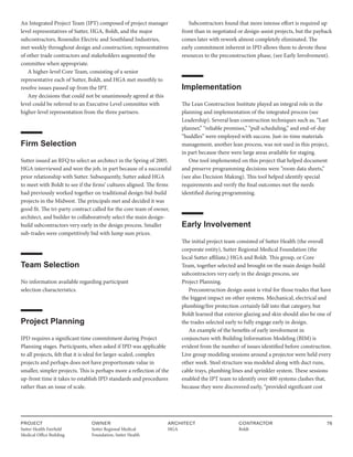 PROJECT
Sutter Health Fairfield
Medical Office Building
OWNER
Sutter Regional Medical
Foundation, Sutter Health
ARCHITECT
HGA
CONTRACTOR
Boldt
76
An Integrated Project Team (IPT) composed of project manager
level representatives of Sutter, HGA, Boldt, and the major
subcontractors, Rosendin Electric and Southland Industries,
met weekly throughout design and construction; representatives
of other trade contractors and stakeholders augmented the
committee when appropriate.
A higher-level Core Team, consisting of a senior
representative each of Sutter, Boldt, and HGA met monthly to
resolve issues passed up from the IPT.
Any decisions that could not be unanimously agreed at this
level could be referred to an Executive Level committee with
higher-level representation from the three partners.
Firm Selection
Sutter issued an RFQ to select an architect in the Spring of 2005.
HGA interviewed and won the job, in part because of a successful
prior relationship with Sutter. Subsequently, Sutter asked HGA
to meet with Boldt to see if the firms’ cultures aligned. The firms
had previously worked together on traditional design-bid-build
projects in the Midwest. The principals met and decided it was
good fit. The tri-party contract called for the core team of owner,
architect, and builder to collaboratively select the main design-
build subcontractors very early in the design process. Smaller
sub-trades were competitively bid with lump sum prices.
Team Selection
No information available regarding participant
selection characteristics.
Project Planning
IPD requires a significant time commitment during Project
Planning stages. Participants, when asked if IPD was applicable
to all projects, felt that it is ideal for larger-scaled, complex
projects and perhaps does not have proportionate value in
smaller, simpler projects. This is perhaps more a reflection of the
up-front time it takes to establish IPD standards and procedures
rather than an issue of scale.
Subcontractors found that more intense effort is required up
front than in negotiated or design-assist projects, but the payback
comes later with rework almost completely eliminated. The
early commitment inherent in IPD allows them to devote these
resources to the preconstruction phase, (see Early Involvement).
Implementation
The Lean Construction Institute played an integral role in the
planning and implementation of the integrated process (see
Leadership). Several lean construction techniques such as, “Last
planner,” “reliable promises,” “pull scheduling,” and end-of-day
“huddles” were employed with success. Just-in-time materials
management, another lean process, was not used in this project,
in part because there were large areas available for staging.
One tool implemented on this project that helped document
and preserve programming decisions were ”room data sheets,”
(see also Decision Making). This tool helped identify special
requirements and verify the final outcomes met the needs
identified during programming.
Early Involvement
The initial project team consisted of Sutter Health (the overall
corporate entity), Sutter Regional Medical Foundation (the
local Sutter affiliate,) HGA and Boldt. This group, or Core
Team, together selected and brought on the main design-build
subcontractors very early in the design process, see
Project Planning.
Preconstruction design assist is vital for those trades that have
the biggest impact on other systems. Mechanical, electrical and
plumbing/fire protection certainly fall into that category, but
Boldt learned that exterior glazing and skin should also be one of
the trades selected early to fully engage early in design.
An example of the benefits of early involvement in
conjuncture with Building Information Modeling (BIM) is
evident from the number of issues identified before construction.
Live group modeling sessions around a projector were held every
other week. Steel structure was modeled along with duct runs,
cable trays, plumbing lines and sprinkler system. These sessions
enabled the IPT team to identify over 400 systems clashes that,
because they were discovered early, “provided significant cost
 