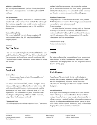 PROJECT
Cardinal Glennon Children’s
Hospital Expansion
OWNER
SSM Healthcare
ARCHITECT
Christner, Inc.
CONTRACTOR
Alberici Constructors, Inc.
81
Schedule Predictability
IPD was implemented after the schedule was set and therefore
this was not a primary motivator for SSM to implement IPD
and Lean.
Risk Management
This was one of the primary motivations for SSM Healthcare to
more towards a collaborative delivery method. They felt strongly
that traditional design-bid-build models too often result in risk
shifting between contracting parties and felt IPD would help
eliminate this.
Technical Complexity
This project had a high level of technical complexity. All
parties seemed to agree that IPD is well suited for large,
complex projects.
Survey Data
* This case was conducted by Jonathan Cohen, FAIA for the Janu-
ary 2010 publication, “Integrated Project Delivery: Case Studies.”
The questionaire developed by our research team for the 2011
Case Study report was not administred to these teams. No survey
data available.
Contract
Contract Type
• Custom contract based on Sutter’s Integrated Form of
		Agreement (IFOA)
This project used a four-way IFOA contract among the owner,
architect, MEP engineer and builder; however this project did
not begin with this IPD contract. No information is available
regarding the state of the project at the time of the IFOA was
implemented. The contract also ties prime trade contractors,
including the ceiling framing and finish, and fire protection,
using a “Lean Pool” or risk/reward pool.
Commercial Terms
The contract is based on Sutter’s IFOA and includes a risk/reward
pool and open book accounting. The contract did not have
special insurance requirements and teams did not agree to limit
liability. The actual contract was not available for this summary,
and therefore we cannot comment on relational language.
Relational Expectations
Each party is held accountable to each other as equal partners.
Architect and builder combine their contingencies and are jointly
responsible for construction errors and
design omissions.
The owner felt that “relational” contracts based on the Sutter
model try too hard to dictate behavior. SSM felt that similar
results could be achieved through the use of standard contracts
but with addendums spelling out expectations with regard to
collaboration and lean methodologies.
Implementation Tools
No information available.
Goals
The budget and scope had been established by the same project
team as part of an earlier campus master plan. Since IPD was
implemented after the project was well into design, this criterion
does not strictly apply.
Risk/Reward
“Lean Partners” (parties inside the risk pool) included the
architect and contractor, but also extended to included MEP,
wall and ceiling framing and finish, and fire protection
subcontractors. Smaller pieces of the work were bid out with
fixed prices.
Sidebar Comment
With respect to incentive pools, attorney Will Lichtig observes,
“There will always be carrots and sticks in the way we deliver
projects. We can’t always be smart enough to know that what we
offer as a carrot or a stick will not have unintended consequences.
We want to make sure that whatever economic system we put in
place will not prevent a person from always doing what is best for
the project and not any individual participant.”
 
