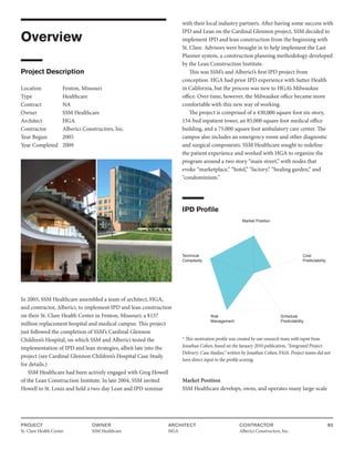 PROJECT
St. Clare Health Center
OWNER
SSM Healthcare
ARCHITECT
HGA
CONTRACTOR
Alberici Constructors, Inc.
85
Overview
Project Description
Location Fenton, Missouri
Type		 Healthcare
Contract		 NA
Owner		 SSM Healthcare
Architect HGA
Contractor Alberici Constructors, Inc.
Year Begun 2005
Year Completed 2009
In 2005, SSM Healthcare assembled a team of architect, HGA,
and contractor, Alberici, to implement IPD and lean construction
on their St. Clare Health Center in Fenton, Missouri; a $157
million replacement hospital and medical campus. This project
just followed the completion of SSM’s Cardinal Glennon
Children’s Hospital, on which SSM and Alberici tested the
implementation of IPD and lean strategies, albeit late into the
project (see Cardinal Glennon Children’s Hospital Case Study
for details.)
SSM Healthcare had been actively engaged with Greg Howell
of the Lean Construction Institute. In late 2004, SSM invited
Howell to St. Louis and held a two-day Lean and IPD seminar
with their local industry partners. After having some success with
IPD and Lean on the Cardinal Glennon project, SSM decided to
implement IPD and lean construction from the beginning with
St. Clare. Advisors were brought in to help implement the Last
Planner system, a construction planning methodology developed
by the Lean Construction Institute.
This was SSM’s and Alberici’s first IPD project from
conception. HGA had prior IPD experience with Sutter Health
in California, but the process was new to HGA’s Milwaukee
office. Over time, however, the Milwaukee office became more
comfortable with this new way of working.
The project is comprised of a 430,000 square foot six-story,
154-bed inpatient tower, an 85,000 square foot medical office
building, and a 75,000 square foot ambulatory care center. The
campus also includes an emergency room and other diagnostic
and surgical components. SSM Healthcare sought to redefine
the patient experience and worked with HGA to organize the
program around a two story “main street,” with nodes that
evoke “marketplace,” “hotel,” “factory,” “healing garden,” and
“condominium.”
IPD Profile
Market Position
Cost
Predictability
Technical
Complexity
Schedule
Predictability
Risk
Management
* This motivation profile was created by our research team with input from
Jonathan Cohen, based on the January 2010 publication, “Integrated Project
Delivery: Case Studies,” written by Jonathan Cohen, FAIA. Project teams did not
have direct input to the profile scoring.
Market Position
SSM Healthcare develops, owns, and operates many large-scale
 