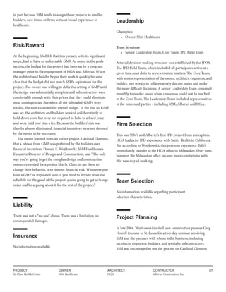 PROJECT
St. Clare Health Center
OWNER
SSM Healthcare
ARCHITECT
HGA
CONTRACTOR
Alberici Constructors, Inc.
87
in part because SSM tends to assign those projects to smaller
builders, new firms, or firms without broad experience in
healthcare.
Risk/Reward
At the beginning, SSM felt that this project, with its significant
scope, had to have an enforceable GMP. As noted in the goals
section, the budget for the project had been set by a program
manager prior to the engagement of HGA and Alberici. When
the architect and builder began their work it quickly became
clear that the budget did not match SSM’s aspirations for the
project. The owner was willing to defer the setting of GMP until
the design was substantially complete and subcontractors were
comfortable enough with their prices that they could eliminate
most contingencies. But when all the subtrades’ GMPs were
totaled, the sum exceeded the overall budget. In the end no GMP
was set, the architects and builders worked collaboratively to
hold down costs but were not required to hold to a fixed price
and were paid cost plus a fee. Because the builders’ risk was
thereby almost eliminated, financial incentives were not deemed
by the owner to be necessary.
The owner learned from an earlier project, Cardinal Glennon,
that a release from GMP was preferred by the builders over
financial incentives. Donald E. Wojtkowski, SSM Healthcare’s
Executive Director of Design and Construction, said “The only
way you’re going to get the complex design and construction
resources needed for a project like St. Clare, to get them to
change their behavior, is to remove financial risk. Whenever you
have a GMP or stipulated sum, if you need to deviate from the
schedule for the good of the project, you’re going to get a change
order and be arguing about it for the rest of the project.”
Liability
There was not a “no-sue” clause. There was a limitation on
consequential damages.
Insurance
No information available.
Leadership
Champion
• Owner-SSM Healthcare
Team Structure
• Senior Leadership Team, Core Team, IPD Field Team
A tiered decision making structure was established by the IFOA.
The IPD Field Team, which included all participants active at a
given time, met daily to review routine matters. The Core Team,
with senior representation of the owner, architect, engineers, and
builder, met weekly to collaboratively discuss issues and make
the more difficult decisions. A senior Leadership Team convened
monthly to resolve issues when consensus could not be reached
in the Core Team. The Leadership Team included representatives
of the interested parties - including SSM, Alberici and HGA.
Firm Selection
This was SSM’s and Alberici’s first IPD project from conception.
HGA had prior IPD experience with Sutter Health in California.
But according to Wojtkowski, that previous experience didn’t
immediately transfer to the HGA office in Milwaukee. Over time,
however, the Milwaukee office became more comfortable with
this new way of working.
Team Selection
No information available regarding participant
selection characteristics.
Project Planning
In late 2004, Wojtkowski invited lean construction pioneer Greg
Howell to come to St. Louis for a two-day seminar involving
SSM and the partners with whom it did business, including
architects, engineers, builders, and specialty subcontractors.
SSM was encouraged to test the process on Cardinal Glennon
 