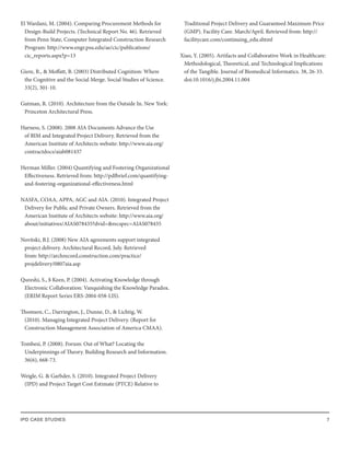 IPD CASE STUDIES 7
El Wardani, M. (2004). Comparing Procurement Methods for
Design-Build Projects. (Technical Report No. 46). Retrieved
from Penn State, Computer Integrated Construction Research
Program: http://www.engr.psu.edu/ae/cic/publications/
cic_reports.aspx?p=13
Giere, R., & Moffatt, B. (2003) Distributed Cognition: Where
the Cognitive and the Social Merge. Social Studies of Science.
33(2), 301-10.
Gutman, R. (2010). Architecture from the Outside In. New York:
Princeton Architectural Press.
Harness, S. (2008). 2008 AIA Documents Advance the Use
of BIM and Integrated Project Delivery. Retrieved from the
American Institute of Architects website: http://www.aia.org/
contractdocs/aiab081437
Herman Miller. (2004) Quantifying and Fostering Organizational
Effectiveness. Retrieved from: http://pdfbrief.com/quantifying-
and-fostering-organizational-effectiveness.html
NASFA, COAA, APPA, AGC and AIA. (2010). Integrated Project
Delivery for Public and Private Owners. Retrieved from the
American Institute of Architects website: http://www.aia.org/
about/initiatives/AIAS078435?dvid=&recspec=AIAS078435
Novitski, B.J. (2008) New AIA agreements support integrated
project delivery. Architectural Record, July. Retrieved
from: http://archrecord.construction.com/practice/
projdelivery/0807aia.asp
Qureshi, S., $ Keen, P. (2004). Activating Knowledge through
Electronic Collaboration: Vanquishing the Knowledge Paradox.
(ERIM Report Series ERS-2004-058-LIS).
Thomsen, C., Darrington, J., Dunne, D., & Lichtig, W.
(2010). Managing Integrated Project Delivery. (Report for
Construction Management Association of America CMAA).
Tombesi, P. (2008). Forum: Out of What? Locating the
Underpinnings of Theory. Building Research and Information.
36(6), 668-73.
Weigle, G. & Garbder, S. (2010). Integrated Project Delivery
(IPD) and Project Target Cost Estimate (PTCE) Relative to
Traditional Project Delivery and Guaranteed Maximum Price
(GMP). Facility Care. March/April. Retrieved from: http://
facilitycare.com/continuing_edu.shtml
Xiao, Y. (2005). Artifacts and Collaborative Work in Healthcare:
Methodological, Theoretical, and Technological Implications
of the Tangible. Journal of Biomedical Informatics. 38, 26-33.
doi:10.1016/j.jbi.2004.11.004
 