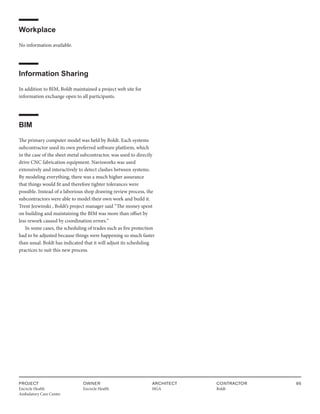PROJECT
Encircle Health
Ambulatory Care Center
OWNER
Encircle Health
ARCHITECT
HGA
CONTRACTOR
Boldt
95
Workplace
No information available.
Information Sharing
In addition to BIM, Boldt maintained a project web site for
information exchange open to all participants.
BIM
The primary computer model was held by Boldt. Each systems
subcontractor used its own preferred software platform, which
in the case of the sheet metal subcontractor, was used to directly
drive CNC fabrication equipment. Navisworks was used
extensively and interactively to detect clashes between systems.
By modeling everything, there was a much higher assurance
that things would fit and therefore tighter tolerances were
possible. Instead of a laborious shop drawing review process, the
subcontractors were able to model their own work and build it.
Trent Jezwinski , Boldt’s project manager said “The money spent
on building and maintaining the BIM was more than offset by
less rework caused by coordination errors.“
In some cases, the scheduling of trades such as fire protection
had to be adjusted because things were happening so much faster
than usual. Boldt has indicated that it will adjust its scheduling
practices to suit this new process.
 