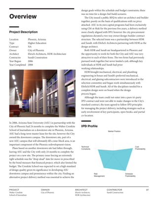PROJECT
Walter Cronkite
School of Journalism
OWNER
City of Phoenix
ARCHITECT
Ehrich Architects,
HDR Architecture
CONTRACTOR
Sundt Construction
97
Overview
Project Description
Location Phoenix, Arizona
Type		 Higher Education
Contract		 NA
Owner		 City of Phoenix
Architect Ehrich Architects, HDR Architecture
Contractor Sundt Constrution
Year Begun 2006
Year Completed 2008
In 2006, Arizona State University (ASU) in partnership with the
City of Phoenix had 24 months to complete the Walter Cronkite
School of Journalism on a downtown site in Phoenix, Arizona.
ASU had a long-term master lease for the site, however the City
owned the downtown campus. The downtown site, part of a
new ASU campus that will ultimately fill a nine-block area, is an
important component of the Phoenix redevelopment vision.
Plans based on another downtown site had fallen through,
leaving ASU and the City with only 24 months to complete the
project on a new site. The primary issue forcing an extremely
tight schedule was the “drop-dead” date for move-in prescribed
by the bond measure that financed project, which also limited the
budget. The Cronkite School was expected to set a high standard
of design quality given its significance to developing ASU
downtown campus and prominence within the city. Finding an
alternative project delivery method was essential to achieve the
design goals within the schedule and budget constraints; there
was no time for a design-bid-build scenario.
The City issued a public RFQ to select an architect and builder
together, purely on the basis of qualifications with no price
attached. ASU in its own capital programs had been exclusively
using CM-at-Risk for the previous five years, a delivery method
more closely aligned with IPD, however the city procurement
regulations dictated a two way owner/design-builder contract
structure. The selected team was a partnership between HDR
and Sundt, with Ehrlich Architects partnering with HDR as the
design architect.
Both HDR and Sundt are headquartered in Phoenix and
the opportunity to work for both the City and ASU was very
attractive to each of their firms. The two firms had previously
pursued work together but never landed a job, although key
individuals at HDR and Sundt had prior
working relationships.
HDR brought mechanical, electrical, and plumbing
engineering in house and Sundt’s preferred mechanical,
electrical, and glazing subcontractors were introduced to the
selection committee and began work simultaneously with
Ehrlich/HDR and Sundt. All of the disciplines needed for a
complete design were on board when the design
process began.
Although the team could not enter into a pure tri-party
IPD contract and were not able to make changes to the City’s
standard contract, the team agreed to follow IPD principles
for managing the project delivery, including strategies such as
early involvement of key participants, open books, and partial
co-location.
IPD Profile
Market Position
Cost
Predictability
Technical
Complexity
Schedule
Predictability
Risk
Management
 
