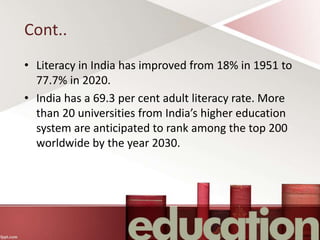 Cont..
• Literacy in India has improved from 18% in 1951 to
77.7% in 2020.
• India has a 69.3 per cent adult literacy rate. More
than 20 universities from India’s higher education
system are anticipated to rank among the top 200
worldwide by the year 2030.
 
