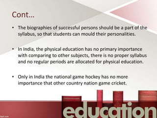 Cont…
• The biographies of successful persons should be a part of the
syllabus, so that students can mould their personalities.
• In India, the physical education has no primary importance
with comparing to other subjects, there is no proper syllabus
and no regular periods are allocated for physical education.
• Only in India the national game hockey has no more
importance that other country nation game cricket.
 