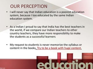 OUR PERCEPTION
• I will never say that Indian education is a poorest education
system, because I too educated by the same Indian
education system.
• As a Indian I proud to say that India has the best teachers in
the world, if we compare our Indian teachers to other
country teachers, they have more responsibility to make
the students as a successful learners
• My request to students is never memorize the syllabus or
content in the books, Try to be a book with huge content.
 