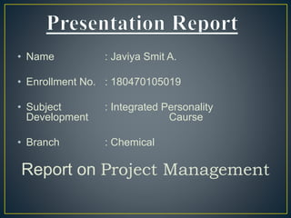 • Name : Javiya Smit A.
• Enrollment No. : 180470105019
• Subject : Integrated Personality
Development Caurse
• Branch : Chemical
Report on Project Management
 