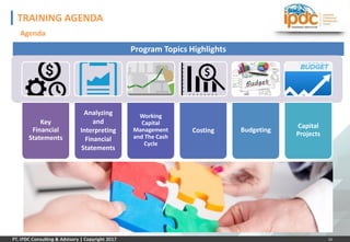 10
TRAINING AGENDA
Agenda
Program Topics Highlights
Key
Financial
Statements
Analyzing
and
Interpreting
Financial
Statements
Working
Capital
Management
and The Cash
Cycle
Costing Budgeting
Capital
Projects
 