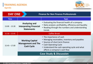12
Time Topic
13.00 - 15.30
Analyzing and
Interpreting Financial
Statements
• Evaluating the financial health of a company
• Ratio analysis: profitability, efficiency and liquidity
• Reading through the numbers and understanding
trends
15.30 – 15.45 Coffee Break
15.45 – 17.00
Working Capital
Management and The
Cash Cycle
• The importance of cash
• Managing receivables, inventory and payables
• Sources of short term finance
• Cash Operating Cycle
• Understand the cash operating cycle and what
affects a company’s cash flow
Case Study & Discussion
DAY ONE Finance for Non Finance Professionals
TRAINING AGENDA
Agenda
 