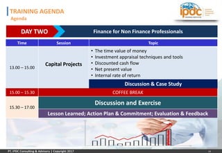 14
DAY TWO Finance for Non Finance Professionals
Time Session Topic
13.00 – 15.00
Capital Projects
• The time value of money
• Investment appraisal techniques and tools
• Discounted cash flow
• Net present value
• Internal rate of return
Discussion & Case Study
15.00 – 15.30 COFFEE BREAK
15.30 – 17.00
Discussion and Exercise
Lesson Learned; Action Plan & Commitment; Evaluation & Feedback
TRAINING AGENDA
Agenda
 