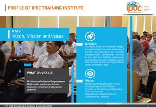 Mission
To inspire, equip and empower people,
through excellent personal development
training and consulting by providing
comprehensive professional services
to our client and building relationships
and develop innovative solutions, which
help dynamic people and organizations
create and realize value.
WHAT DRIVES US
We have a dedicated impact team
that works under our vision,
mission, corporate values and
passion
Vision
Being a Recognized Industry Leader
Creating Value for Our Clients
Providing a Stimulating and Rewarding
Work Environment
Capitalizing on Opportunities to
Strengthen the Company
VMV
Vision, Mission and Values
PROFILE OF IPDC TRAINING INSTITUTE
Vision, Mission and Values
4
 