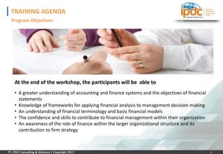 9
TRAINING AGENDA
Program Objectives
At the end of the workshop, the participants will be able to
• A greater understanding of accounting and finance systems and the objectives of financial
statements
• Knowledge of frameworks for applying financial analysis to management decision making
• An understanding of financial terminology and basic financial models
• The confidence and skills to contribute to financial management within their organization
• An awareness of the role of finance within the larger organizational structure and its
contribution to firm strategy
 