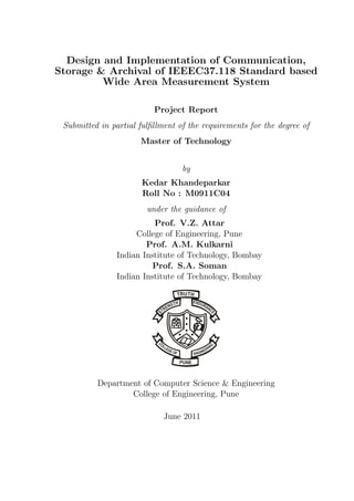 Design and Implementation of Communication,
Storage & Archival of IEEEC37.118 Standard based
         Wide Area Measurement System

                          Project Report
 Submitted in partial fulﬁllment of the requirements for the degree of
                      Master of Technology


                                  by
                       Kedar Khandeparkar
                       Roll No : M0911C04
                        under the guidance of
                          Prof. V.Z. Attar
                     College of Engineering, Pune
                        Prof. A.M. Kulkarni
                Indian Institute of Technology, Bombay
                          Prof. S.A. Soman
                Indian Institute of Technology, Bombay




          Department of Computer Science & Engineering
                  College of Engineering, Pune

                             June 2011
 