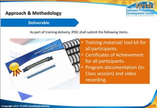 As part of training delivery, IPDC shall submit the following items:
• Training material/ tool kit for
all participants.
• Certificates of Achievement
for all participants.
• Program documentation (In-
Class session) and video
recording.
Approach & Methodology
Deliverable
10
 