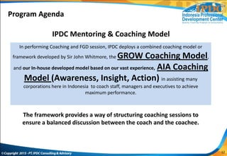In performing Coaching and FGD session, IPDC deploys a combined coaching model or
framework developed by Sir John Whitmore, the GROW Coaching Model,
and our In-house developed model based on our vast experience, AIA Coaching
Model (Awareness, Insight, Action) in assisting many
corporations here in Indonesia to coach staff, managers and executives to achieve
maximum performance.
Coaching Sessions
The framework provides a way of structuring coaching sessions to
ensure a balanced discussion between the coach and the coachee.
IPDC Mentoring & Coaching Model
Program Agenda
12
 