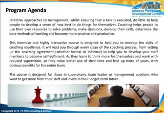 14
Directive approaches to management, whilst ensuring that a task is executed, do little to help
people to develop a sense of how best to do things for themselves. Coaching helps people to
use their own resources to solve problems, make decisions, develop their skills, determine the
best methods of working and become more creative and productive.
This intensive and highly interactive course is designed to help you to develop the skills of
coaching excellence. It will lead you through every stage of the coaching process, from setting
up the coaching agreement (whether formal or informal) to help you to develop your staff
members to become self-sufficient. As they learn to think more for themselves and work with
reduced supervision, so they make better use of their time and free up more of yours, with
obvious benefits for the entire team.
The course is designed for those in supervisory, team leader or management positions who
want to get more from their staff and invest in their longer-term future.
Program Agenda
 