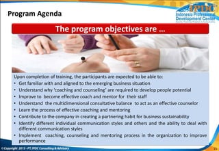 15
The program objectives are …
Upon completion of training, the participants are expected to be able to:
• Get familiar with and aligned to the emerging business situation
• Understand why ‘coaching and counseling’ are required to develop people potential
• Improve to become effective coach and mentor for their staff
• Understand the multidimensional consultative balance to act as an effective counselor
• Learn the process of effective coaching and mentoring
• Contribute to the company in creating a partnering habit for business sustainability
• Identify different individual communication styles and others and the ability to deal with
different communication styles
• Implement coaching, counseling and mentoring process in the organization to improve
performance
Program Agenda
 
