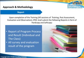 Upon completion of the Training (All sessions of Training, Post Assessment,
Evaluation and Observation), IPDC shall submit the following Reports in form of
Hardcopy and Softcopy:
Approach & Methodology
• Report of Program Process
and Result (Individual and
The Class)
• All survey and evaluation
result of the program
Report
9
 