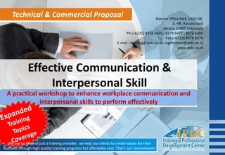 Technical & Commercial Proposal
Effective Communication &
Interpersonal Skill
A practical workshop to enhance workplace communication and
interpersonal skills to perform effectively
We are far beyond just a training provider, we help our clients to create values for their
business through high quality training programs but affordable cost. That’s our commitment!
Rasuna Office Park 2/QO-08.
Jl. HR. Rasuna Said
Jakarta 12960 Indonesia
Ph (+6221) 8378 6465 ; 8378 6477 ; 8378 6389
Fax (+6221) 8378 6478
E-mail : training@ipdc.co.id; registration@ipdc.co.id
www.ipdc.co.id
 