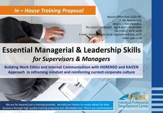In – House Training Proposal
Essential Managerial & Leadership Skills
for Supervisors & Managers
We are far beyond just a training provider, we help our clients to create values for their
business through high quality training programs but affordable cost. That’s our commitment!
Building Work Ethics and Internal Communication with HORENSO and KAIZEN
Approach in reframing mindset and reinforcing current corporate culture
Rasuna Office Park 2/QO-08.
Jl. HR. Rasuna Said
Jakarta 12960 Indonesia
Ph (+6221) 8378 6465 ; 8378 6477 ; 8378 6389
Fax (+6221) 8378 6478
E-mail : training@ipdc.co.id; registration@ipdc.co.id
www.ipdc.co.id
 