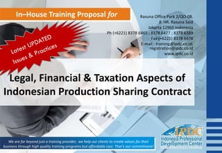 In–House Training Proposal for
Legal, Financial & Taxation Aspects of
Indonesian Production Sharing Contract
We are far beyond just a training provider, we help our clients to create values for their
business through high quality training programs but affordable cost. That’s our commitment!
Rasuna Office Park 2/QO-08.
Jl. HR. Rasuna Said
Jakarta 12960 Indonesia
Ph (+6221) 8378 6465 ; 8378 6477 ; 8378 6389
Fax (+6221) 8378 6478
E-mail : training@ipdc.co.id;
registration@ipdc.co.id
www.ipdc.co.id
 