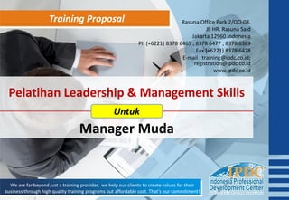 Training Proposal
We are far beyond just a training provider, we help our clients to create values for their
business through high quality training programs but affordable cost. That’s our commitment!
Pelatihan Leadership & Management Skills
Manager Muda
Untuk
Rasuna Office Park 2/QO-08.
Jl. HR. Rasuna Said
Jakarta 12960 Indonesia
Ph (+6221) 8378 6465 ; 8378 6477 ; 8378 6389
Fax (+6221) 8378 6478
E-mail : training@ipdc.co.id;
registration@ipdc.co.id
www.ipdc.co.id
 