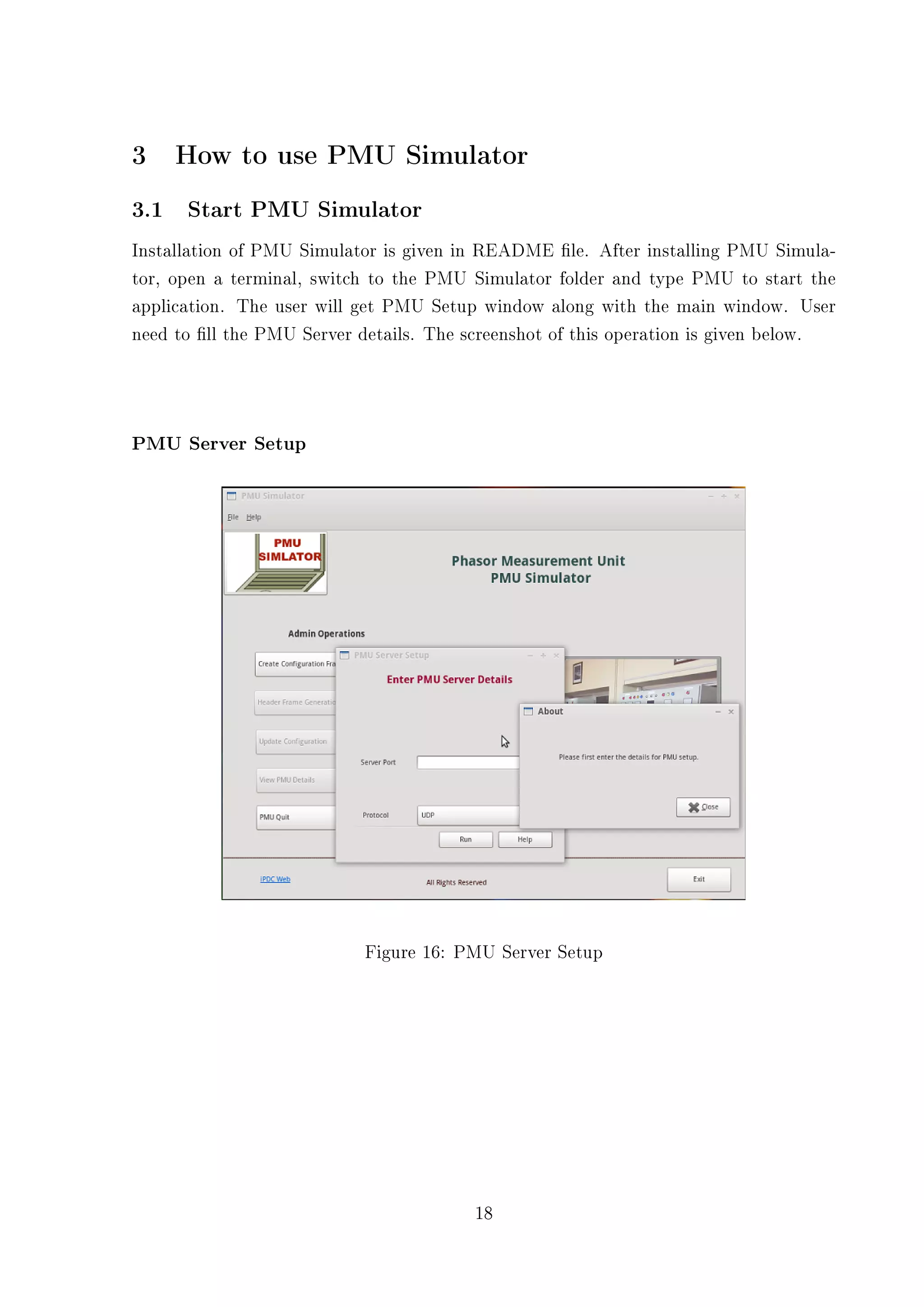 3    How to use PMU Simulator
3.1 Start PMU Simulator
Installation of PMU Simulator is given in README le. After installing PMU Simula-
tor, open a terminal, switch to the PMU Simulator folder and type PMU to start the
application. The user will get PMU Setup window along with the main window. User
need to ll the PMU Server details. The screenshot of this operation is given below.




PMU Server Setup




                           Figure 16: PMU Server Setup




                                        18
 