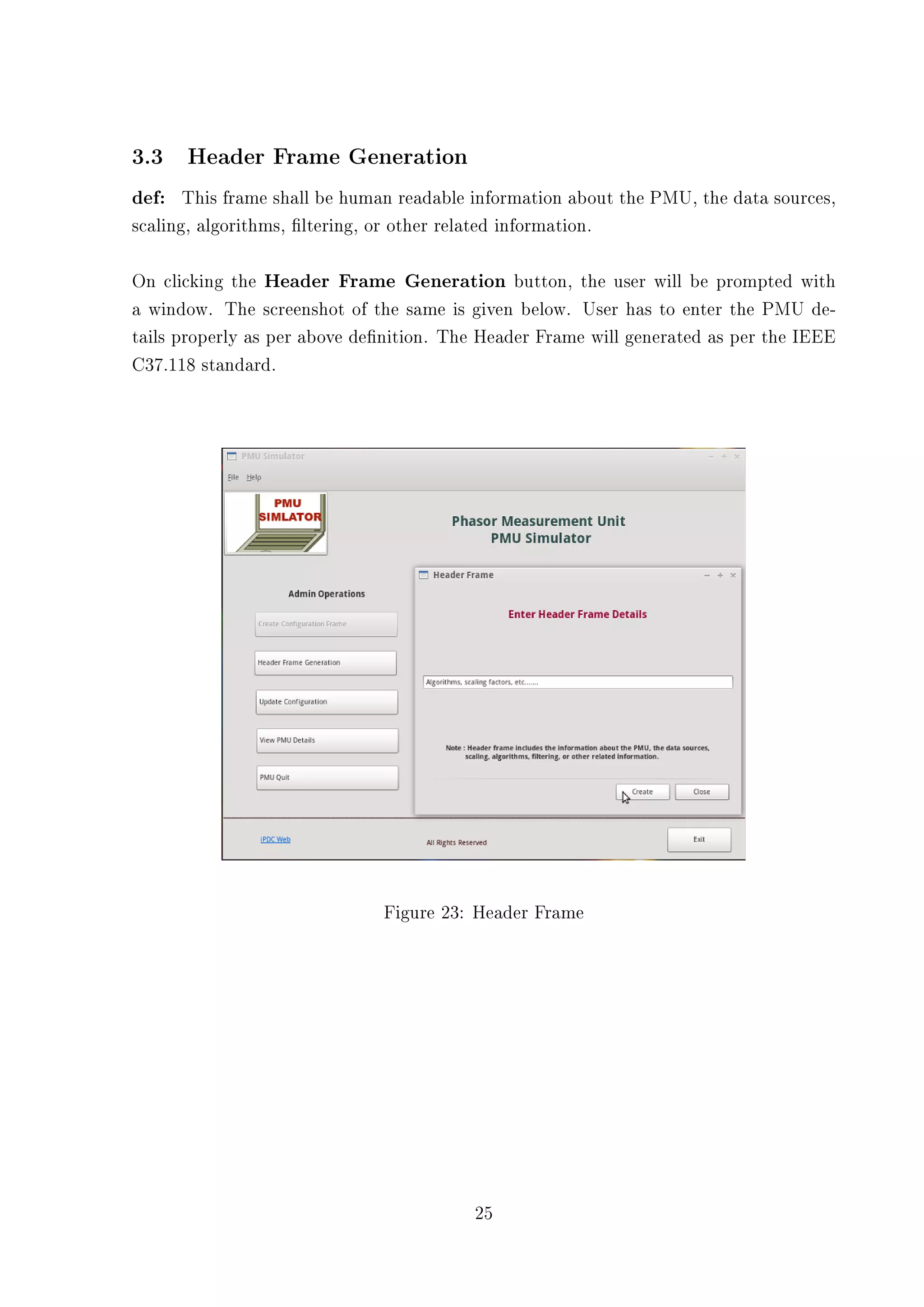 3.3 Header Frame Generation
def: This frame shall be human readable information about the PMU, the data sources,
scaling, algorithms, ltering, or other related information.

On clicking the Header Frame Generation button, the user will be prompted with
a window. The screenshot of the same is given below. User has to enter the PMU de-
tails properly as per above denition. The Header Frame will generated as per the IEEE
C37.118 standard.




                                Figure 23: Header Frame




                                            25
 