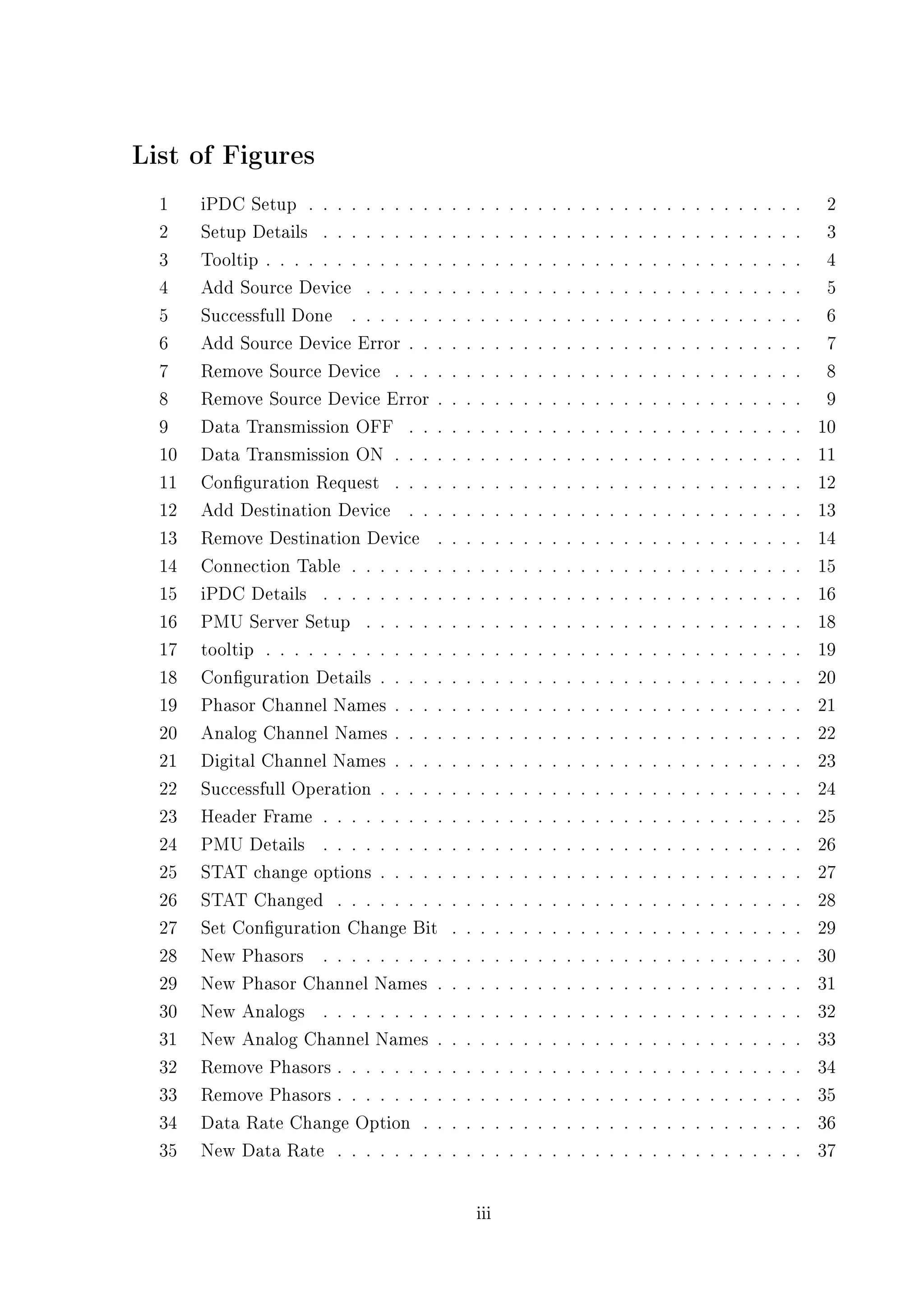 List of Figures
  1    iPDC Setup . . . . . . . . . .      .   .   .     .   .   .   .   .   .   .   .   .   .   .   .   .   .   .   .   .   .   .   .   .   .    2
  2    Setup Details . . . . . . . . .     .   .   .     .   .   .   .   .   .   .   .   .   .   .   .   .   .   .   .   .   .   .   .   .   .    3
  3    Tooltip . . . . . . . . . . . . .   .   .   .     .   .   .   .   .   .   .   .   .   .   .   .   .   .   .   .   .   .   .   .   .   .    4
  4    Add Source Device . . . . . .       .   .   .     .   .   .   .   .   .   .   .   .   .   .   .   .   .   .   .   .   .   .   .   .   .    5
  5    Successfull Done . . . . . . .      .   .   .     .   .   .   .   .   .   .   .   .   .   .   .   .   .   .   .   .   .   .   .   .   .    6
  6    Add Source Device Error . . .       .   .   .     .   .   .   .   .   .   .   .   .   .   .   .   .   .   .   .   .   .   .   .   .   .    7
  7    Remove Source Device . . . .        .   .   .     .   .   .   .   .   .   .   .   .   .   .   .   .   .   .   .   .   .   .   .   .   .    8
  8    Remove Source Device Error .        .   .   .     .   .   .   .   .   .   .   .   .   .   .   .   .   .   .   .   .   .   .   .   .   .    9
  9    Data Transmission OFF . . .         .   .   .     .   .   .   .   .   .   .   .   .   .   .   .   .   .   .   .   .   .   .   .   .   .   10
  10   Data Transmission ON . . . .        .   .   .     .   .   .   .   .   .   .   .   .   .   .   .   .   .   .   .   .   .   .   .   .   .   11
  11   Conguration Request . . . .        .   .   .     .   .   .   .   .   .   .   .   .   .   .   .   .   .   .   .   .   .   .   .   .   .   12
  12   Add Destination Device . . .        .   .   .     .   .   .   .   .   .   .   .   .   .   .   .   .   .   .   .   .   .   .   .   .   .   13
  13   Remove Destination Device .         .   .   .     .   .   .   .   .   .   .   .   .   .   .   .   .   .   .   .   .   .   .   .   .   .   14
  14   Connection Table . . . . . . .      .   .   .     .   .   .   .   .   .   .   .   .   .   .   .   .   .   .   .   .   .   .   .   .   .   15
  15   iPDC Details . . . . . . . . .      .   .   .     .   .   .   .   .   .   .   .   .   .   .   .   .   .   .   .   .   .   .   .   .   .   16
  16   PMU Server Setup . . . . . .        .   .   .     .   .   .   .   .   .   .   .   .   .   .   .   .   .   .   .   .   .   .   .   .   .   18
  17   tooltip . . . . . . . . . . . . .   .   .   .     .   .   .   .   .   .   .   .   .   .   .   .   .   .   .   .   .   .   .   .   .   .   19
  18   Conguration Details . . . . .      .   .   .     .   .   .   .   .   .   .   .   .   .   .   .   .   .   .   .   .   .   .   .   .   .   20
  19   Phasor Channel Names . . . .        .   .   .     .   .   .   .   .   .   .   .   .   .   .   .   .   .   .   .   .   .   .   .   .   .   21
  20   Analog Channel Names . . . .        .   .   .     .   .   .   .   .   .   .   .   .   .   .   .   .   .   .   .   .   .   .   .   .   .   22
  21   Digital Channel Names . . . .       .   .   .     .   .   .   .   .   .   .   .   .   .   .   .   .   .   .   .   .   .   .   .   .   .   23
  22   Successfull Operation . . . . .     .   .   .     .   .   .   .   .   .   .   .   .   .   .   .   .   .   .   .   .   .   .   .   .   .   24
  23   Header Frame . . . . . . . . .      .   .   .     .   .   .   .   .   .   .   .   .   .   .   .   .   .   .   .   .   .   .   .   .   .   25
  24   PMU Details . . . . . . . . .       .   .   .     .   .   .   .   .   .   .   .   .   .   .   .   .   .   .   .   .   .   .   .   .   .   26
  25   STAT change options . . . . .       .   .   .     .   .   .   .   .   .   .   .   .   .   .   .   .   .   .   .   .   .   .   .   .   .   27
  26   STAT Changed . . . . . . . .        .   .   .     .   .   .   .   .   .   .   .   .   .   .   .   .   .   .   .   .   .   .   .   .   .   28
  27   Set Conguration Change Bit         .   .   .     .   .   .   .   .   .   .   .   .   .   .   .   .   .   .   .   .   .   .   .   .   .   29
  28   New Phasors . . . . . . . . .       .   .   .     .   .   .   .   .   .   .   .   .   .   .   .   .   .   .   .   .   .   .   .   .   .   30
  29   New Phasor Channel Names .          .   .   .     .   .   .   .   .   .   .   .   .   .   .   .   .   .   .   .   .   .   .   .   .   .   31
  30   New Analogs . . . . . . . . .       .   .   .     .   .   .   .   .   .   .   .   .   .   .   .   .   .   .   .   .   .   .   .   .   .   32
  31   New Analog Channel Names .          .   .   .     .   .   .   .   .   .   .   .   .   .   .   .   .   .   .   .   .   .   .   .   .   .   33
  32   Remove Phasors . . . . . . . .      .   .   .     .   .   .   .   .   .   .   .   .   .   .   .   .   .   .   .   .   .   .   .   .   .   34
  33   Remove Phasors . . . . . . . .      .   .   .     .   .   .   .   .   .   .   .   .   .   .   .   .   .   .   .   .   .   .   .   .   .   35
  34   Data Rate Change Option . .         .   .   .     .   .   .   .   .   .   .   .   .   .   .   .   .   .   .   .   .   .   .   .   .   .   36
  35   New Data Rate . . . . . . . .       .   .   .     .   .   .   .   .   .   .   .   .   .   .   .   .   .   .   .   .   .   .   .   .   .   37

                                                   iii
 