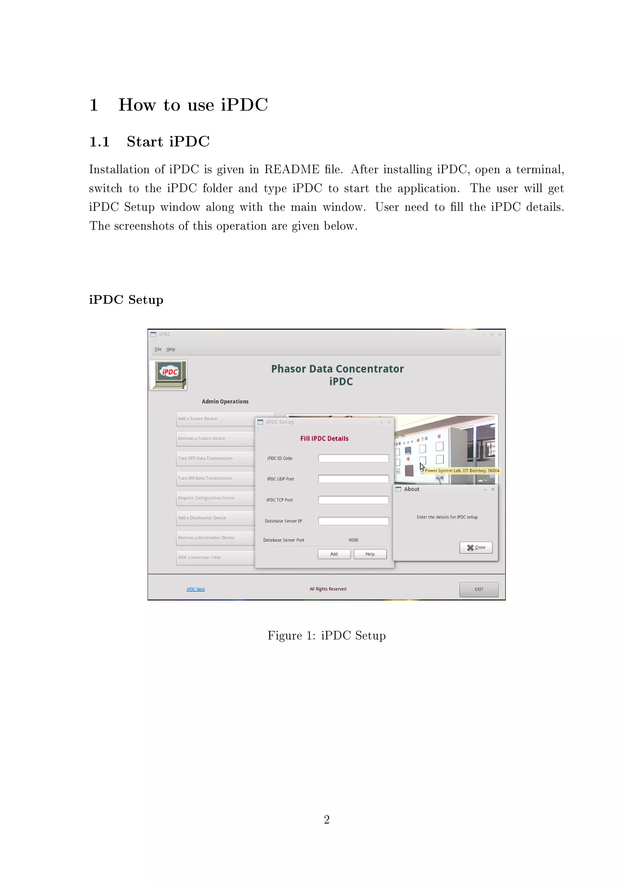 1    How to use iPDC
1.1 Start iPDC
Installation of iPDC is given in README le. After installing iPDC, open a terminal,
switch to the iPDC folder and type iPDC to start the application. The user will get
iPDC Setup window along with the main window. User need to ll the iPDC details.
The screenshots of this operation are given below.




iPDC Setup




                               Figure 1: iPDC Setup




                                         2
 