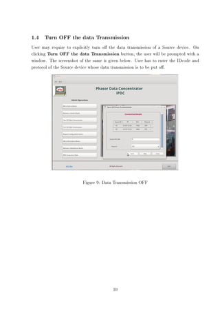 1.4 Turn OFF the data Transmission
User may require to explicitly turn o the data transmission of a Source device. On
clicking Turn OFF the data Transmission button, the user will be prompted with a
window. The screenshot of the same is given below. User has to enter the IDcode and
protocol of the Source device whose data transmission is to be put o.




                         Figure 9: Data Transmission OFF




                                        10
 