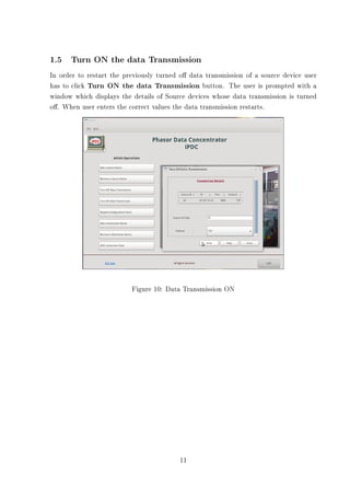1.5 Turn ON the data Transmission
In order to restart the previously turned o data transmission of a source device user
has to click Turn ON the data Transmission button. The user is prompted with a
window which displays the details of Source devices whose data transmission is turned
o. When user enters the correct values the data transmission restarts.




                          Figure 10: Data Transmission ON




                                         11
 