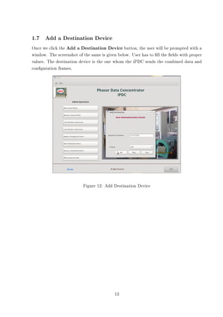1.7 Add a Destination Device
Once we click the Add a Destination Device button, the user will be prompted with a
window. The screenshot of the same is given below. User has to ll the elds with proper
values. The destination device is the one whom the iPDC sends the combined data and
conguration frames.




                          Figure 12: Add Destination Device




                                          13
 