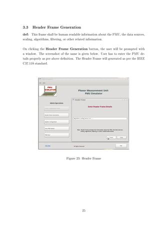 3.3 Header Frame Generation
def: This frame shall be human readable information about the PMU, the data sources,
scaling, algorithms, ltering, or other related information.

On clicking the Header Frame Generation button, the user will be prompted with
a window. The screenshot of the same is given below. User has to enter the PMU de-
tails properly as per above denition. The Header Frame will generated as per the IEEE
C37.118 standard.




                                Figure 23: Header Frame




                                            25
 