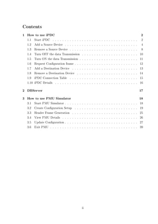 Contents
1 How to use iPDC                                                                                                                                 2
  1.1    Start iPDC . . . . . . . . . . . .         .    .   .   .   .   .   .   .   .   .   .   .   .   .   .   .   .   .   .   .   .   .   .    2
  1.2    Add a Source Device . . . . . . .          .    .   .   .   .   .   .   .   .   .   .   .   .   .   .   .   .   .   .   .   .   .   .    4
  1.3    Remove a Source Device . . . . .           .    .   .   .   .   .   .   .   .   .   .   .   .   .   .   .   .   .   .   .   .   .   .    8
  1.4    Turn OFF the data Transmission             .    .   .   .   .   .   .   .   .   .   .   .   .   .   .   .   .   .   .   .   .   .   .   10
  1.5    Turn ON the data Transmission .            .    .   .   .   .   .   .   .   .   .   .   .   .   .   .   .   .   .   .   .   .   .   .   11
  1.6    Request Conguration frame . . .           .    .   .   .   .   .   .   .   .   .   .   .   .   .   .   .   .   .   .   .   .   .   .   12
  1.7    Add a Destination Device . . . .           .    .   .   .   .   .   .   .   .   .   .   .   .   .   .   .   .   .   .   .   .   .   .   13
  1.8    Remove a Destination Device . .            .    .   .   .   .   .   .   .   .   .   .   .   .   .   .   .   .   .   .   .   .   .   .   14
  1.9    iPDC Connection Table . . . . .            .    .   .   .   .   .   .   .   .   .   .   .   .   .   .   .   .   .   .   .   .   .   .   15
  1.10   iPDC Details . . . . . . . . . . .         .    .   .   .   .   .   .   .   .   .   .   .   .   .   .   .   .   .   .   .   .   .   .   16

2 DBServer                                                                                                                                       17
3 How to use PMU Simulator                                                                                                                       18
  3.1    Start PMU Simulator . . . .    .   .   .   .    .   .   .   .   .   .   .   .   .   .   .   .   .   .   .   .   .   .   .   .   .   .   18
  3.2    Create Conguration Setup      .   .   .   .    .   .   .   .   .   .   .   .   .   .   .   .   .   .   .   .   .   .   .   .   .   .   19
  3.3    Header Frame Generation .      .   .   .   .    .   .   .   .   .   .   .   .   .   .   .   .   .   .   .   .   .   .   .   .   .   .   25
  3.4    View PMU Details . . . . .     .   .   .   .    .   .   .   .   .   .   .   .   .   .   .   .   .   .   .   .   .   .   .   .   .   .   26
  3.5    Update Conguration . . . .    .   .   .   .    .   .   .   .   .   .   .   .   .   .   .   .   .   .   .   .   .   .   .   .   .   .   27
  3.6    Exit PMU . . . . . . . . . .   .   .   .   .    .   .   .   .   .   .   .   .   .   .   .   .   .   .   .   .   .   .   .   .   .   .   39




                                                    ii
 