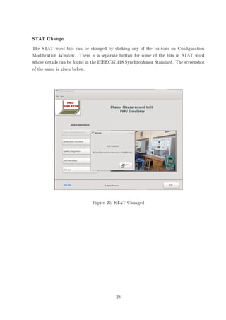 STAT Change
The STAT word bits can be changed by clicking any of the buttons on Conguration
Modication Window. There is a separate button for some of the bits in STAT word
whose details can be found in the IEEEC37.118 Synchrophasor Standard. The screenshot
of the same is given below.




                             Figure 26: STAT Changed




                                        28
 