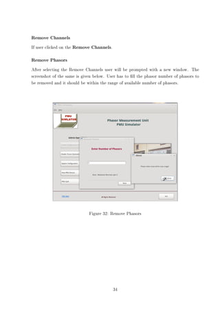 Remove Channels
If user clicked on the Remove Channels.

Remove Phasors
After selecting the Remove Channels user will be prompted with a new window. The
screenshot of the same is given below. User has to ll the phasor number of phasors to
be removed and it should be within the range of available number of phasors.




                             Figure 32: Remove Phasors




                                          34
 