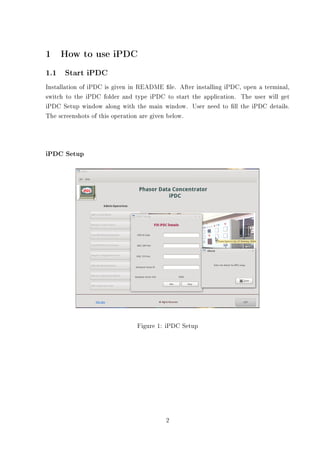 1    How to use iPDC
1.1 Start iPDC
Installation of iPDC is given in README le. After installing iPDC, open a terminal,
switch to the iPDC folder and type iPDC to start the application. The user will get
iPDC Setup window along with the main window. User need to ll the iPDC details.
The screenshots of this operation are given below.




iPDC Setup




                               Figure 1: iPDC Setup




                                         2
 