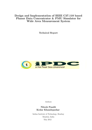 Design and Implementation of IEEE C37.118 based
 Phasor Data Concentrator & PMU Simulator for
        Wide Area Measurement System



                   Technical Report




                           Authors

                   Nitesh Pandit
                Kedar Khandeparkar
            Indian Institute of Technology, Bombay
                         Mumbai, India
                          May 2012
 