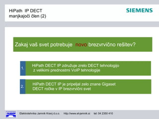 HiPath IP DECT
manjkajoči člen (2)




   Zakaj vaš svet potrebuje novo brezvrvično rešitev?


               HiPath DECT IP združuje zrelo DECT tehnologijo
      1.
               z velikimi prednostmi VoIP tehnologije


               HiPath DECT IP je pripeljal zelo znane Gigaset
      2.
               DECT ročke v IP brezvrvični svet




     Elektrotehnika Jamnik Kranj d.o.o.   http://www.el-jamnik.si   tel: 04 2350 410
 