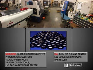 MORI-SEIKI: SL150 CNC TURNING CENTER   KIA: TURN 21B TURNING CENTER
PROGRAMABLE TAILSTOCK                  LNS ECOLOADER MAGAZINE
5-AXIAL DRIVEN TOOLS                   BAR FEEDER
4-RADIAL DRIVEN TOOLS,
LNS ECO MAGAZINE BAR FEEDER
 