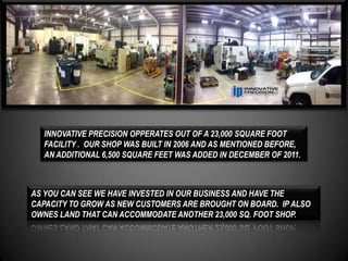 INNOVATIVE PRECISION OPPERATES OUT OF A 23,000 SQUARE FOOT
  FACILITY . OUR SHOP WAS BUILT IN 2006 AND AS MENTIONED BEFORE,
  AN ADDITIONAL 6,500 SQUARE FEET WAS ADDED IN DECEMBER OF 2011.



AS YOU CAN SEE WE HAVE INVESTED IN OUR BUSINESS AND HAVE THE
CAPACITY TO GROW AS NEW CUSTOMERS ARE BROUGHT ON BOARD. IP ALSO
OWNES LAND THAT CAN ACCOMMODATE ANOTHER 23,000 SQ. FOOT SHOP.
 