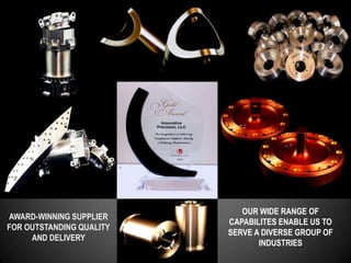 OUR WIDE RANGE OF
AWARD-WINNING SUPPLIER
                          CAPABILITES ENABLE US TO
FOR OUTSTANDING QUALITY
                          SERVE A DIVERSE GROUP OF
     AND DELIVERY
                                 INDUSTRIES
 