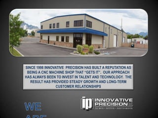 SINCE 1998 INNOVATIVE PRECISION HAS BUILT A REPUTATION AS
 BEING A CNC MACHINE SHOP THAT “GETS IT”. OUR APPROACH
HAS ALWAYS BEEN TO INVEST IN TALENT AND TECHNOLOGY. THE
   RESULT HAS PROVIDED STEADY GROWTH AND LONG-TERM
                 CUSTOMER RELATIONSHIPS
 