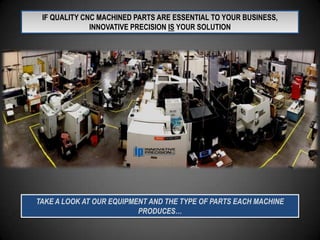 IF QUALITY CNC MACHINED PARTS ARE ESSENTIAL TO YOUR BUSINESS,
              INNOVATIVE PRECISION IS YOUR SOLUTION




TAKE A LOOK AT OUR EQUIPMENT AND THE TYPE OF PARTS EACH MACHINE
                          PRODUCES…
 